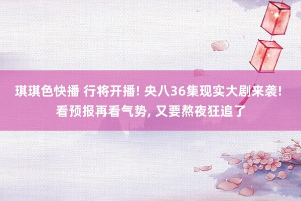 琪琪色快播 行将开播! 央八36集现实大剧来袭! 看预报再看气势， 又要熬夜狂追了