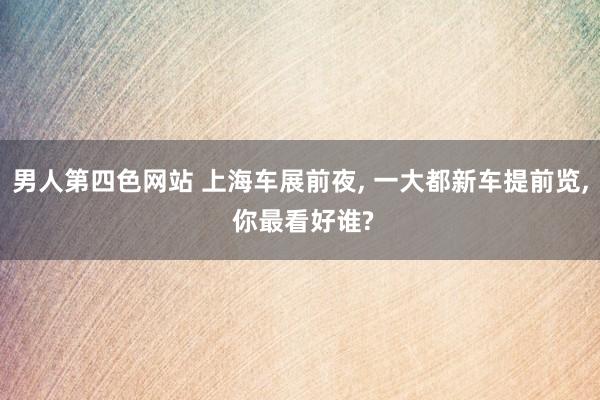 男人第四色网站 上海车展前夜， 一大都新车提前览， 你最看好谁?