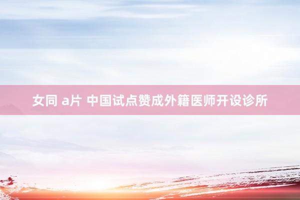 女同 a片 中国试点赞成外籍医师开设诊所