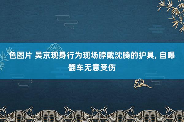 色图片 吴京现身行为现场脖戴沈腾的护具， 自曝翻车无意受伤