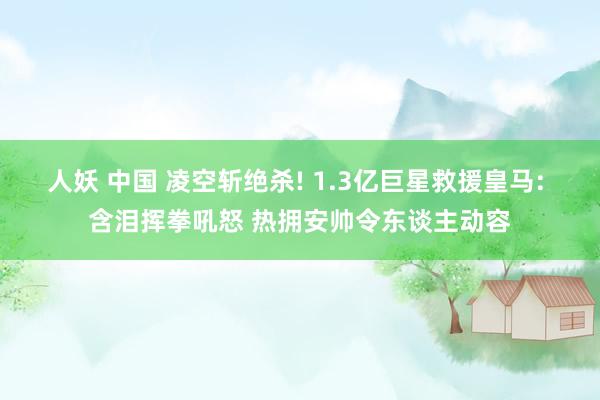 人妖 中国 凌空斩绝杀! 1.3亿巨星救援皇马: 含泪挥拳吼怒 热拥安帅令东谈主动容