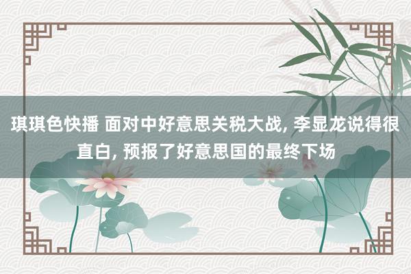 琪琪色快播 面对中好意思关税大战， 李显龙说得很直白， 预报了好意思国的最终下场