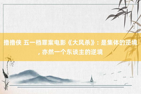 撸撸侠 五一档罪案电影《大风杀》: 是集体的逆境， 亦然一个东谈主的逆境