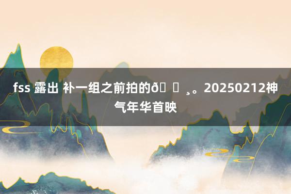 fss 露出 补一组之前拍的📸。20250212神气年华首映