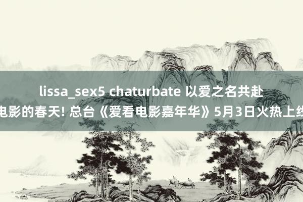 lissa_sex5 chaturbate 以爱之名共赴电影的春天! 总台《爱看电影嘉年华》5月3日火热上线