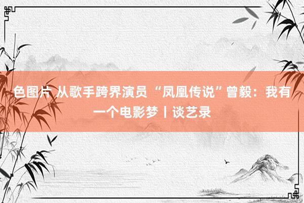 色图片 从歌手跨界演员 “凤凰传说”曾毅：我有一个电影梦丨谈艺录
