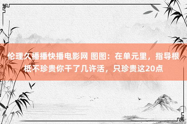 伦理久播播快播电影网 图图：在单元里，指导根柢不珍贵你干了几许活，只珍贵这20点