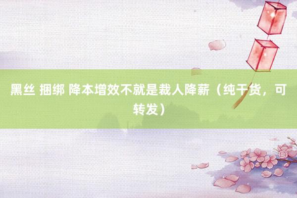 黑丝 捆绑 降本增效不就是裁人降薪(纯干货,可转发)
