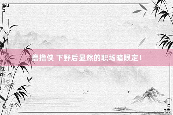 撸撸侠 下野后显然的职场暗限定！