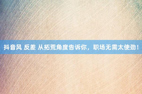 抖音风 反差 从拓荒角度告诉你，职场无需太使劲！
