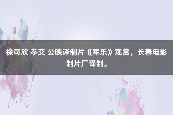 徐可欣 拳交 公映译制片《军乐》观赏，长春电影制片厂译制。