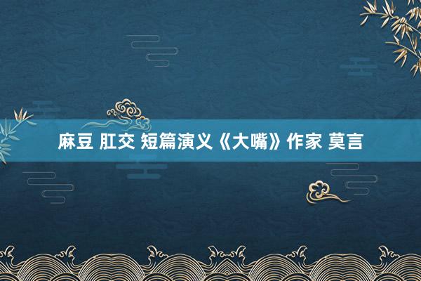 麻豆 肛交 短篇演义《大嘴》作家 莫言