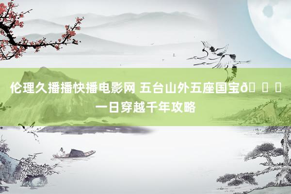 伦理久播播快播电影网 五台山外五座国宝🌄一日穿越千年攻略