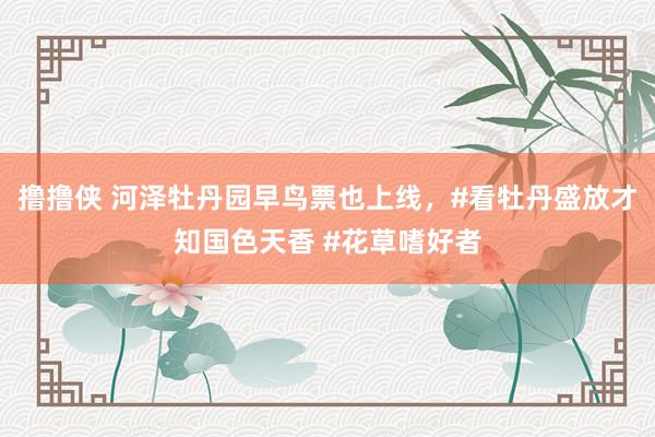 撸撸侠 河泽牡丹园早鸟票也上线，#看牡丹盛放才知国色天香 #花草嗜好者