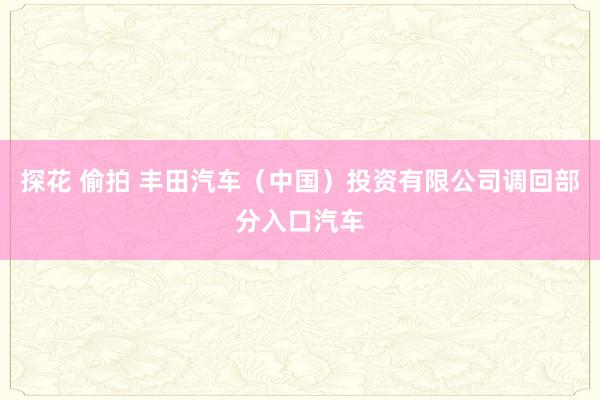 探花 偷拍 丰田汽车（中国）投资有限公司调回部分入口汽车