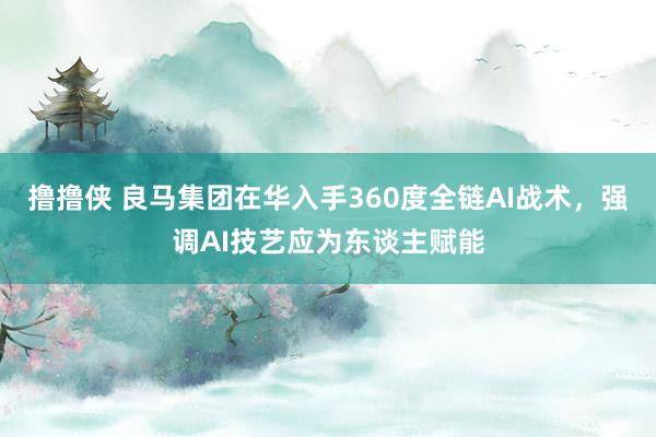 撸撸侠 良马集团在华入手360度全链AI战术，强调AI技艺应为东谈主赋能
